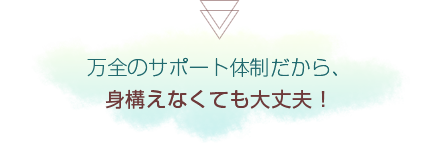 万全のサポート体制だから、身構えなくても大丈夫!