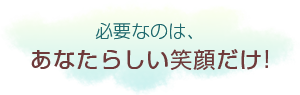 必要なのは、あなたらしい笑顔だけ!