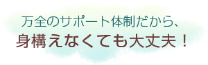 万全のサポート体制だから、身構えなくても大丈夫!